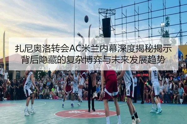 扎尼奥洛转会AC米兰内幕深度揭秘揭示背后隐藏的复杂博弈与未来发展趋势